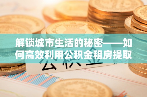 如东解锁城市生活的秘密——如何高效利用公积金租房提取政策优化居住体验