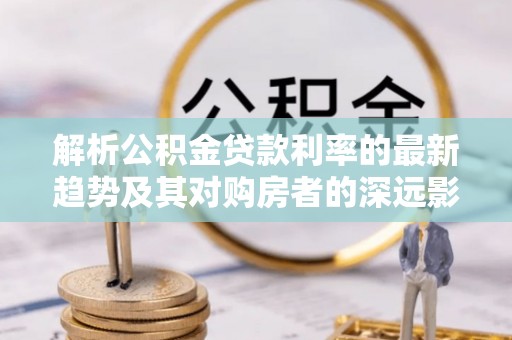如东解析公积金贷款利率的最新趋势及其对购房者的深远影响