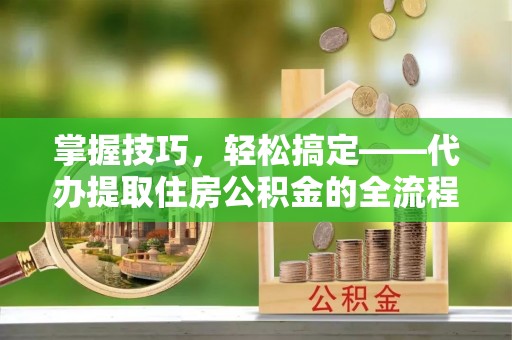 如东掌握技巧，轻松搞定——代办提取住房公积金的全流程解析