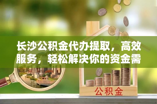 如东长沙公积金代办提取，高效服务，轻松解决你的资金需求