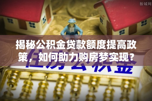 如东揭秘公积金贷款额度提高政策，如何助力购房梦实现？