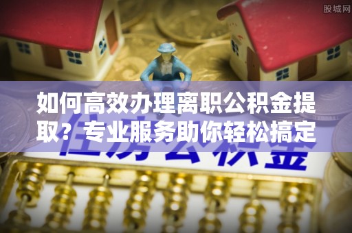 如东如何高效办理离职公积金提取？专业服务助你轻松搞定