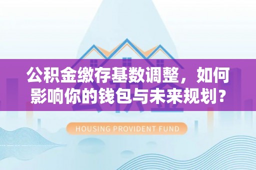 如东公积金缴存基数调整，如何影响你的钱包与未来规划？
