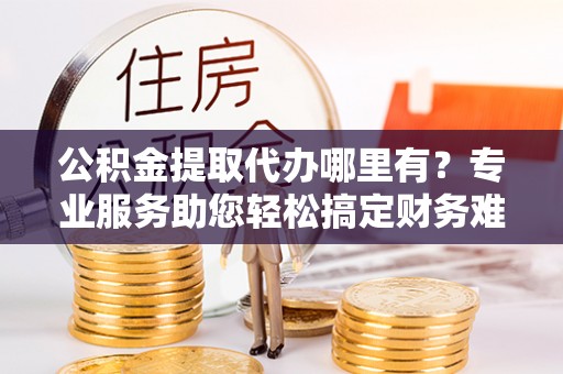 如东公积金提取代办哪里有？专业服务助您轻松搞定财务难题
