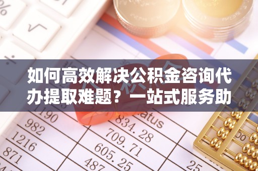 如东如何高效解决公积金咨询代办提取难题？一站式服务助您轻松搞定