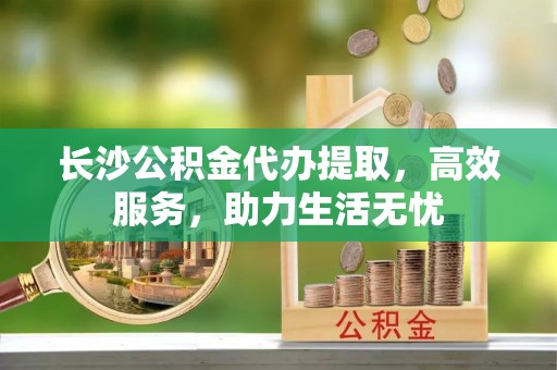 如东长沙公积金代办提取，高效服务，助力生活无忧