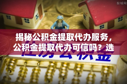 如东揭秘公积金提取代办服务，公积金提取代办可信吗？选择前你需要知道的真相
