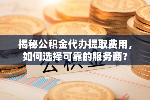 如东揭秘公积金代办提取费用，如何选择可靠的服务商？