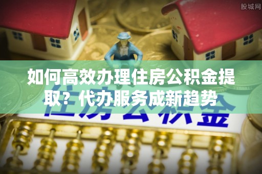 如东如何高效办理住房公积金提取？代办服务成新趋势
