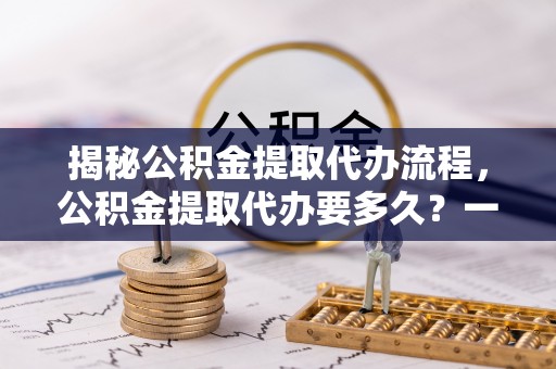 如东揭秘公积金提取代办流程，公积金提取代办要多久？一文读懂