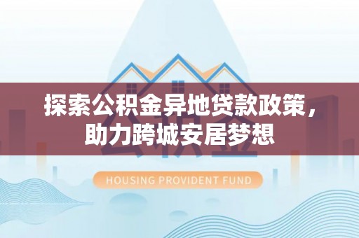 如东探索公积金异地贷款政策，助力跨城安居梦想