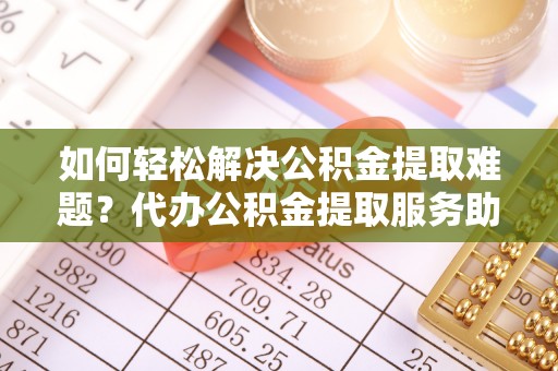 如东如何轻松解决公积金提取难题？代办公积金提取服务助您一臂之力