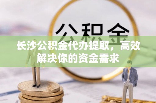 如东长沙公积金代办提取，高效解决你的资金需求