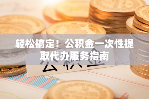 如东轻松搞定！公积金一次性提取代办服务指南