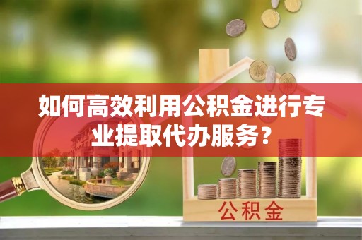 如东如何高效利用公积金进行专业提取代办服务？